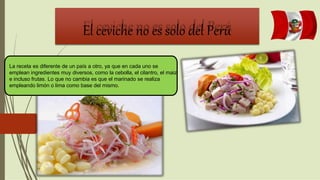 El ceviche no es solo del Perú
La receta es diferente de un país a otro, ya que en cada uno se
emplean ingredientes muy diversos, como la cebolla, el cilantro, el maiz
e incluso frutas. Lo que no cambia es que el marinado se realiza
empleando limón o lima como base del mismo.
 