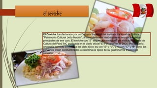 el seviche
El Ceviche fue declarado por un Decreto Supremo del Instituto Nacional de Cultura
"Patrimonio Cultural de la Nación", al considerársele históricamente uno de los platos
principales de ese país. El seviche con "S" según una resolución de Instituto Nacional de
Cultura del Perú INC publicada en el diario oficial "El Peruano" en el 2004, indica que la
ortografía correcta e histórica del plato típico es con "S" y "V", y no con "C" y "B" como los
peruanos están acostumbrados a escribirla es típico de su gastronomía tradicional
peruana.
 