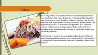 historia
En el antiguo Perú, en la época de la Cultura Mochica hace dos milenios
se preparaba un plato a base de pescado fresco, que se cocinaba con el
jugo fermentado de tumbo (Passiflora mollisima), una fruta local. Durante
el Imperio Inca, el pescado era macerado con chicha. Posteriormente, con
la presencia hispánica se añadieron dos ingredientes de la costumbre
culinaria mediterránea: el limón y la cebolla. El desarrollo del limón en
tierras peruanas, consiguió acortar el tiempo de preparación de este plato
ancestral y preincaico.
Por influencia de la cocina japonesa, evidenciada en la cocina nikkei, el
ceviche se macera ligeramente por unos minutos en limón, como también
a la antigua costumbre de marinarlo por mucho más tiempo, a veces toda
la noche.
 