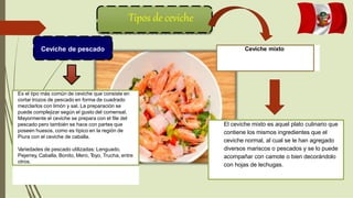Tipos de ceviche
Ceviche de pescado Ceviche mixto
Es el tipo más común de ceviche que consiste en
cortar trozos de pescado en forma de cuadrado
mezclarlos con limón y sal. La preparación se
puede complejizar según el gusto del comensal.
Mayormente el ceviche se prepara con el file del
pescado pero también se hace con partes que
poseen huesos, como es típico en la región de
Piura con el ceviche de caballa.
Variedades de pescado utilizadas: Lenguado,
Pejerrey, Caballa, Bonito, Mero, T
oyo, Trucha, entre
otros.
El ceviche mixto es aquel plato culinario que
contiene los mismos ingredientes que el
ceviche normal, al cual se le han agregado
diversos mariscos o pescados y se lo puede
acompañar con camote o bien decorándolo
con hojas de lechugas.
 