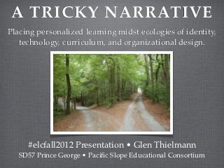 A TRICKY NARRATIVE
Placing personalized learning midst ecologies of identity,
   technology, curriculum, and organizational design.




     #elcfall2012 Presentation • Glen Thielmann
   SD57 Prince George • Paciﬁc Slope Educational Consortium
 