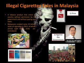 Illegal Cigarettes Sales in Malaysia
• A tobacco product that enters a
country without permission by its
government and without paying any
taxes.
• Malaysians smoked some 23 billion
sticks of cigarettes in 2012, of which
almost eight billion sticks are
contraband.
1) Price
2) Against
the
Government
 