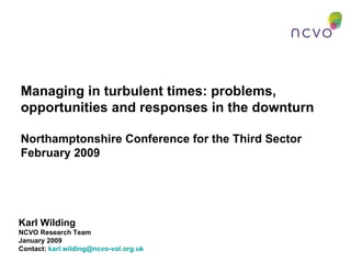 Managing in turbulent times: problems, opportunities and responses in the downturn Northamptonshire Conference for the Third Sector February 2009 Karl Wilding NCVO Research Team January 2009 Contact:  [email_address]   