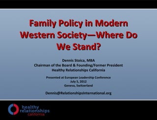 Family Policy in ModernFamily Policy in Modern
Western Society—Where DoWestern Society—Where Do
We Stand?We Stand?
Dennis Stoica, MBA
Chairman of the Board & Founding/Former President
Healthy Relationships California
Presented at European Leadership Conference
July 5, 2012
Geneva, Switzerland
Dennis@RelationshipsInternational.org
 