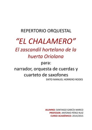 REPERTORIO ORQUESTAL
“EL CHALAMERO”
El zascandil hortelano de la
huerta Oriolana
para:
narrador, orquesta de cuerdas y
cuarteto de saxofones
SIXTO MANUEL HERRERO RODES
ALUMNO: SANTIAGO GARCÍA MARCO
PROFESOR: ANTONIO PÉREZ RUIZ
CURSO ACADÉMICO: 2014/2015
 