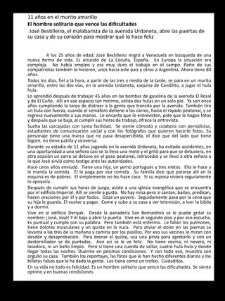 11 años en el murito amarillo
El hombre solitario que vence las dificultades
José Bestilleiro, el malabarista de la avenida Urdaneta, abre las puertas de
su casa y de su corazón para mostrar qué lo hace feliz
A los 25 años de edad, José Bestilleiro migró a Venezuela en búsqueda de una
nueva forma de vida. Es oriundo de La Coruña, España. En Europa la situación era
compleja. No había empleo y era muy duro el trabajo en el campo. Parte de sus
compatriotas también lo hicieron, unos hacia este país y otros a Argentina. Ahora tiene 80
años.
Todos los días, fiel a la hora, a partir de las tres y media de la tarde, se para en un murito
amarillo, entre las dos vías, en la avenida Urdaneta, esquina de Candilito, a jugar el hula
hula.
Lo aprendió después de trabajar 45 años en las bombas de gasolina de la avenida El Rosal
y de El Cuño. Allí en ese espacio tan mínimo, utiliza dos hulas en un solo pie. Ya son once
años cumpliendo la tarea de distraer a la gente que transita por la avenida. También tira
un hula con fuerza, cuando el semáforo detiene a los carros, hacia el rayado peatonal, y se
regresa nuevamente a sus manos. Le encanta que lo entrevisten, pide que le hagan fotos
y después que se baja, al cumplir sus horas de trabajo, ofrece la entrevista.
Suelta las carcajadas con tanta facilidad. Se siente cómodo y colabora con periodistas,
estudiantes de comunicación social y con los fotógrafos que quieren hacerle fotos. Su
personaje tiene una marca que no pasa desapercibida, el dice que del lado que tiene
bigote, no tiene patilla y viceversa.
Durante su estadía de 11 años jugando en la avenida Urdaneta, ha evitado accidentes, en
una oportunidad a una señora casi se la lleva una moto y el gritó para que se detuviera, en
otra ocasión un carro se detuvo en el paso peatonal, retrocedió y se llevo a otra señora a
lo que José sirvió como testigo ante las autoridades.
Hace unos años enviudó. Tiene una hija, un yerno portugués y tres nietos. Ella le hace y
le manda la comida. Él le paga por esa comida. Su familia dice que pararse allí en la
esquina es de pobres. El simplemente no les hace caso. Si su esposa viviera seguramente
lo apoyaría.
Después de cumplir sus horas de juego, asiste a una iglesia evangélica que se encuentra
por el edificio Imperial. Allí se siente a gusto. No hay misa pero sí cantan, bailan, predican,
hacen oraciones por él y por todos. Goza un puyero. Seguidamente pasa por la cena que
su hija le guarda. El vuelve a pagar. Come y sube a su casa a ver televisión, a leer la biblia
y a dormir.
Vive en el edificio Deriyak. Desde la panadería San Bernardino se le puede gritar su
nombre: ¡José, José! Y él baja a abrir la puerta. Vive en el segundo piso y por eso escucha.
Es puntual y cumple con su palabra. Pero también está enfermo. Le fallan los pulmones,
tiene dolores musculares y un quiste en la nuca. Para aliviar el dolor en las piernas se
levanta a las tres de la mañana y camina por los pasillos. Por eso sus vecinos lo miran con
desdén y desaprobación. Para drenar el quiste, usa una pinza para apretarlo y con un
destornillador se da puntadas. Aún así se le ve feliz. No tiene cocina, ni nevera, ni
lavadora, ni un baño limpio. Pero sí tiene una cuerda de saltar, cuatro hula hula y donde
llegar todas las noches. Duerme en pésimas condiciones. Y con todo eso, muestra con
orgullo su casa. También los reportajes, las fotos que le han hecho diferentes diarios y los
billetes falsos que le ha dado la gente. Los tiene como un trofeo. Cuidaditos.
En su vida no todo es felicidad. Es un hombre solitario que vence las dificultades. Se siente
optimo y en buenas condiciones.
 