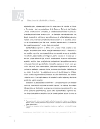 248 Tribunal Electoral del Poder Judicial de la Federación
Justicia Electoral, Núm. 13, ISSN 0188-7998, Cuarta Época, Vol. 1, enero-junio 2014. Pp. 239-275.
-
ra Enmienda y las interpretaciones de la Suprema Corte de los Estados
-
desde el escrutinio estricto de las restricciones de la libertad de expresión
-
pio rector de resoluciones del TEPJF, pasando por una restricción interme-
dia cuya interpretación15
es, sin duda, contextual.
-
tringe a la comunicación verbal, incluye la expresión escrita y las conduc-
tas sociales como las reuniones públicas; comprende el uso de símbolos
-
-
tinario no hace legalmente responsable al autor del mensaje. Se estable-
ce así la distinción entre la libertad de expresión de los sujetos y la posible
acción del sujeto receptor.
16
-
tido genérico, el destinador se propone comunicar una proposición a una
o más personas (destinatarios). Estos actos de libertad de expresión es-
tán dirigidos a públicos amplios, son de interés general, sobre todo en un
15
Para una discusión de la protección legal de la libertad de expresión en países como Inglaterra,
ECHR)
véase Barendt (2007).
16
verbal.
 