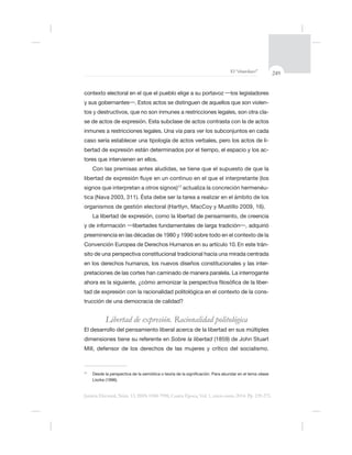 249El “charolazo”
Justicia Electoral, Núm. 13, ISSN 0188-7998, Cuarta Época, Vol. 1, enero-junio 2014. Pp. 239-275.
-
-
se de actos de expresión. Esta subclase de actos contrasta con la de actos
caso sería establecer una tipología de actos verbales, pero los actos de li-
bertad de expresión están determinados por el tiempo, el espacio y los ac-
17
actualiza la concreción hermenéu-
tica (Nava 2003, 311). Ésta debe ser la tarea a realizar en el ámbito de los
La libertad de expresión, como la libertad de pensamiento, de creencia
Convención Europea de Derechos Humanos en su artículo 10.En este trán-
sito de una perspectiva constitucional tradicional hacia una mirada centrada
en los derechos humanos, los nuevos diseños constitucionales y las inter-
pretaciones de las cortes han caminado de manera paralela. La interrogante
-
tad de expresión con la racionalidad politológica en el contexto de la cons-
Libertad de expresión. Racionalidad politológica
El desarrollo del pensamiento liberal acerca de la libertad en sus múltiples
Sobre la libertad
17
 