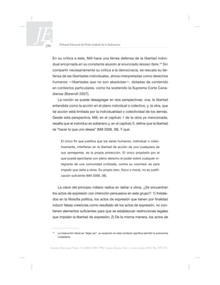 250 Tribunal Electoral del Poder Judicial de la Federación
Justicia Electoral, Núm. 13, ISSN 0188-7998, Cuarta Época, Vol. 1, enero-junio 2014. Pp. 239-275.
é -
dual encarnada en su constante alusión al enunciado laissez-faire. Sin
compartir necesariamente su crítica a la democracia, se rescata su de-
en contextos particulares, como ha sostenido la Suprema Corte Cana-
diense (Barendt 2007).
La noción se puede desagregar en dos perspectivas; una, la libertad
tal acción está limitada por la individualidad o colectividad de los demás.
Desde esta perspectiva, Mill, en el capítulo 1 de la obra ya mencionada,
-
sus semejantes, es la propia protección. El único propósito por el
-
tegrante de una comunidad civilizada, contra su voluntad, es para
-
La clave del principio miliano radica en dañar a otros.
los actos de expresión con intención -
-
ciudadana.
 