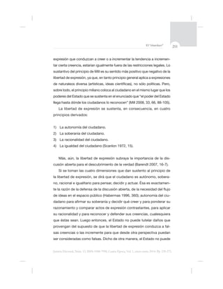 251El “charolazo”
Justicia Electoral, Núm. 13, ISSN 0188-7998, Cuarta Época, Vol. 1, enero-junio 2014. Pp. 239-275.
-
sustantivo del principio de Mill es su sentido
sobre todo, el principio miliano coloca al ciudadano en el mismo
La libertad de expresión se sustenta, en consecuencia, en cuatro
principios derivados:
1) La autonomía del ciudadano.
2) La soberanía del ciudadano.
3) La racionalidad del ciudadano.
Más, aún, la libertad de expresión subraya la importancia de la dis-
cusión abierta para el descubrimiento de la verdad (Barendt 2007, 16-7).
-
no, racional e igualitario para pensar, decidir y actuar. Ésa es exactamen-
-
razonamiento y comparar actos de expresión contrastantes, para aplicar
-
 