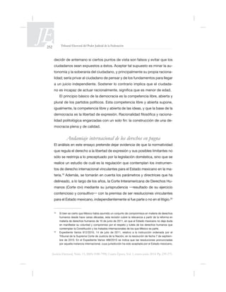 252 Tribunal Electoral del Poder Judicial de la Federación
Justicia Electoral, Núm. 13, ISSN 0188-7998, Cuarta Época, Vol. 1, enero-junio 2014. Pp. 239-275.
ciudadanos sean expuestos a éstos. Aceptar tal supuesto es minar la au-
tonomía y la soberanía del ciudadano, y principalmente su propia raciona-
-
El principio básico de la democracia es la competencia libre, abierta y
plural de los partidos políticos. Esta competencia libre y abierta supone,
-
-
mocracia plena y de calidad.
Andamiaje internacional de los derechos en pugna
-
tos de derecho internacional vinculantes para el Estado mexicano en la ma-
teria.
delineado, a lo largo de los años, la Corte Interamericana de Derechos Hu-
manos (Corte IDH
20
20
-
 
