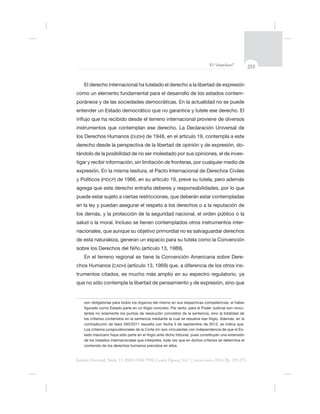 253El “charolazo”
Justicia Electoral, Núm. 13, ISSN 0188-7998, Cuarta Época, Vol. 1, enero-junio 2014. Pp. 239-275.
El derecho internacional ha tutelado el derecho a la libertad de expresión
-
poráneos y de las sociedades democráticas. En la actualidad no se puede
los Derechos Humanos (DUDH
derecho desde la perspectiva de la libertad de opinión y de expresión, do-
tándolo de la posibilidad de no ser molestado por sus opiniones, el de inves-
expresión. En la misma tesitura, el Pacto Internacional de Derechos Civiles
y Políticos (PIDCP
en la ley y puedan asegurar el respeto a los derechos o a la reputación de
los demás, y la protección de la seguridad nacional, el orden público o la
salud o la moral. Incluso se tienen contemplados otros instrumentos inter-
de esta naturaleza, generan un espacio para su tutela como la Convención
sobre los Derechos del Niño (artículo
En el terreno regional se tiene la Convención Americana sobre Dere-
chos Humanos (CADH -
trumentos citados, es mucho más amplio en su espectro regulatorio, ya
son obligatorias para todos los órganos del mismo en sus respectivas competencias, al haber
-
lantes no solamente los puntos de resolución concretos de la sentencia, sino la totalidad de
los criterios contenidos en la sentencia mediante la cual se resuelve ese litigio. Además, en la
Los criterios jurisprudenciales de la Corte IDH -
tado mexicano haya sido parte en el litigio ante dicho tribunal, pues constituyen una extensión
contenido de los derechos humanos previstos en ellos.
 