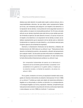 254 Tribunal Electoral del Poder Judicial de la Federación
Justicia Electoral, Núm. 13, ISSN 0188-7998, Cuarta Época, Vol. 1, enero-junio 2014. Pp. 239-275.
por la ley y ser necesarias para asegurar: a) el respeto a los derechos o a
la reputación de los demás, o b) la protección de la seguridad nacional, el
orden público o la salud o la moral públicas (artículo 13). El inciso a de este
-
ten limitantes al ejercicio de este derecho humano, el cual se vincula con
el respeto a los derechos o a la reputación de los demás, es decir, se es-
el óptimo ejercicio de la libertad de expresión.
Asimismo, la Declaración Americana de los Derechos y Deberes del
Hombre (DADDH
-
tante alguna al ejercicio de la libertad de expresión. En este mismo tenor,
trasparencia de las actividades gubernamentales, la propiedad, la res-
ponsabilidad de los gobiernos en la gestión pública, el respeto por
los derechos sociales y la libertad de expresión y de prensa (CDI,
artículo 4, 2001).
Por su parte, el derecho a la honra y la reputación también está consa-
grado en diversos instrumentos de derecho internacional. El PIDCP (1966)
toda persona tiene derecho a la protección de la ley contra esas injerencias
CADH
 
