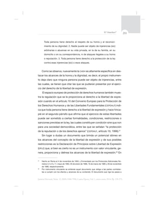 255El “charolazo”
Justicia Electoral, Núm. 13, ISSN 0188-7998, Cuarta Época, Vol. 1, enero-junio 2014. Pp. 239-275.
Toda persona tiene derecho al respeto de su honra y al reconoci-
miento de su dignidad. 2. Nadie puede ser objeto de injerencias (sic)
o reputación. 3. Toda persona tiene derecho a la protección de la ley
Como se observa, nuevamente la CADH -
tacar los alcances de la honra y la dignidad, es decir, el propio instrumen-
-
cio del derecho de la libertad de expresión.
El espacio europeo de protección de derechos humanos también mues-
-
sión cuando en el artículo 10 del Convenio Europeo para la Protección de
los Derechos Humanos y de las Libertades Fundamentales (CEPDHLF) indi-
-
pié en el segundo
sanciones previstas en la ley, las cuales constituyen condición
de la reputación o de los derechos ajenos” (CEPDHLF 21
los alcances del concepto de la libertad de expresión y de sus posibles
restricciones es la Declaración de Principios sobre Libertad de Expresión
(DPLE -
nera, proporciona y delinea los alcances de la libertad de expresión.22
En
21
-
22
-
 