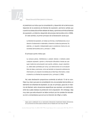256 Tribunal Electoral del Poder Judicial de la Federación
Justicia Electoral, Núm. 13, ISSN 0188-7998, Cuarta Época, Vol. 1, enero-junio 2014. Pp. 239-275.
cuando se obstaculiza el libre debate de ideas y opiniones se limita la libertad
DPLE 2000).
sociedad democrática (DPLE, principio 1, 2000)
-
-
co, debe estar prohibida por la ley. Las restricciones en la circulación
libre de ideas y opiniones, como así también la imposición arbitraria de
el derecho a la libertad de expresión (DPLE, principio 5, 2000).
Así, esta declaración proporciona contenido al artículo 13 de la CADH.
elemento es la libertad de expresión, la cual, en principio, goza de un máxi-
entre las cuales destaca la protección de la reputación. Sin embargo, deja
-
seguir para la celebración de un instrumento internacional, llamémosle tratado internacional,
 