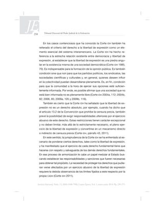 258 Tribunal Electoral del Poder Judicial de la Federación
Justicia Electoral, Núm. 13, ISSN 0188-7998, Cuarta Época, Vol. 1, enero-junio 2014. Pp. 239-275.
IDH también ha
reiterado el criterio del derecho a la libertad de expresión como un ele-
mento esencial del sistema interamericano. La Corte IDH ha hecho re-
-
lar en la existencia misma de una sociedad democrática (Corte IDH
condición
IDH 2004a, 112; 2004b,
IDH -
prevé la posibilidad de exigir responsabilidades ulteriores por el ejercicio
abusivo de este derecho. Estas restricciones tienen carácter excepcional
y no deben limitar, más allá de lo estrictamente necesario, el pleno ejer-
cicio de la libertad de expresión y convertirse en un mecanismo directo
o indirecto de censura previa (Corte IDH,
En este sentido, la jurisprudencia de la Corte IDH -
cenario de ponderar ciertos derechos, tales como la libertad de expresión,
En ese proceso de armonización le cabe un papel medular al Estado bus-
propia CADH (Corte IDH 2011).
 