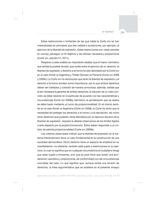 259El “charolazo”
Justicia Electoral, Núm. 13, ISSN 0188-7998, Cuarta Época, Vol. 1, enero-junio 2014. Pp. 239-275.
IDH se han
ejercicio de la libertad de expresión. Estas restricciones son: estar prevista
(Corte IDH,
libertad de expresión y derecho a la honra ha sido abordado por la Corte IDH
en el caso Kimel vs Argentina y Tristán Donoso vs Panamá (Corte IDH
La Corte IDH
al ser necesaria la garantía de ambos derechos, la solución de un caso con-
creto se debe resolver en lo particular de acuerdo con las características y
circunstancias (Corte IDH
se debe hacer mediante un juicio de proporcionalidad. En el mismo senti-
do en el caso Kimel vs Argentina (Corte IDH
necesidad de proteger los derechos a la honra y a la reputación, así como
a este respecto por la propia Convención. Éstos deben responder a un cri-
terio de estricta proporcionalidad (Corte IDH
-
sociedad democrática. Dicho derecho tiene un espacio de amplitud en su
-
ex post -
 