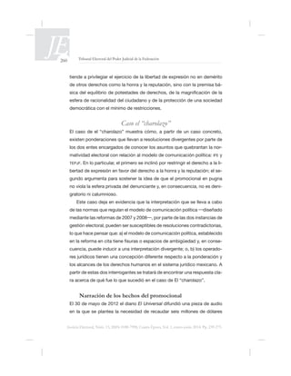 260 Tribunal Electoral del Poder Judicial de la Federación
Justicia Electoral, Núm. 13, ISSN 0188-7998, Cuarta Época, Vol. 1, enero-junio 2014. Pp. 239-275.
tiende a privilegiar el ejercicio de la libertad de expresión no en demérito
de otros derechos como la honra y la reputación, sino con la premisa bá-
democrática con el mínimo de restricciones.
Caso el “charolazo”
El caso de el “charolazo” muestra cómo, a partir de un caso concreto,
-
matividad electoral con relación al modelo de comunicación política: IFE y
TEPJF. En lo particular, el primero se inclinó por restringir el derecho a la li-
-
-
gratorio ni calumnioso.
gestión electoral, pueden ser susceptibles de resoluciones contradictorias,
-
cuencia, puede inducir a una interpretación divergente; o, b) los operado-
los alcances de los derechos humanos en el sistema jurídico mexicano. A
partir de estas dos interrogantes se tratará de encontrar una respuesta cla-
Narración de los hechos del promocional
El 30 de mayo de 2012 el diario El Universal
 
