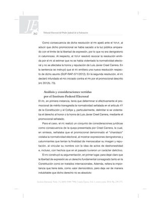 262 Tribunal Electoral del Poder Judicial de la Federación
Justicia Electoral, Núm. 13, ISSN 0188-7998, Cuarta Época, Vol. 1, enero-junio 2014. Pp. 239-275.
Como consecuencia de dicha resolución el PRI apeló ante el TEPJF, al
-
ni calumnioso. Al respecto, el TEPJF resolvió revocar la resolución emiti-
da por el IFE -
IFE emitiera una nueva resolución respec-
IFE
PES iniciado contra el PRI por el promocional descrito
(IFE 2012b, 73).
Análisis y consideraciones vertidas
por el Instituto Federal Electoral
El IFE, -
mocional de mérito transgredía la normatividad señalada en el artículo 41
-
ba el derecho al honor o la honra de Luis Javier Creel Carrera, mediante el
promocional señalado.
Para el caso, el IFE realizó un conjunto de consideraciones jurídicas
violaba la normatividad electoral, al mostrar expresiones denigratorias y
tación, al vincular su nombre con la idea de actos de deshonestidad
ácter delictivo.
El IFE
Constitución como en tratados internacionales. Además, reitera la impor-
 