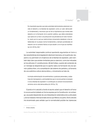 263El “charolazo”
Justicia Electoral, Núm. 13, ISSN 0188-7998, Cuarta Época, Vol. 1, enero-junio 2014. Pp. 239-275.
-
cibe el derecho a la libertad de expresión como un valor democráti-
co fundamental
-
to, razón por la cual sus restricciones únicamente obedecen a las es-
-
tan (IFE 2012a, 65).§
La autoridad responsable continuó aportando argumentos en torno a
las características de la legislación electoral mexicana, en lo particular, res-
pecto a su permisión en el ejercicio de la libertad de expresión, pero tam-
bién dejó
-
de una auténtica cultura democrática, y únicamente se trate de:
la simple exteriorización de sentimientos o posturas personales y subje-
armónico de la vida democrática (IFE 2012a, 72).
Cuando el IFE estudió a
-
go, se puede desprender de una interpretación sistemática de su articulado
§
 