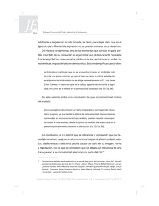264 Tribunal Electoral del Poder Judicial de la Federación
Justicia Electoral, Núm. 13, ISSN 0188-7998, Cuarta Época, Vol. 1, enero-junio 2014. Pp. 239-275.
ejercicio de la libertad de expresión no se pueden vulnerar otros derechos.
IFE para per-
-
-
en el promocional de mérito no se dirige necesariamente al C. Luis Javier
-
IFE
de análisis:
sí es susceptible de producir un daño irreparable a la imagen del ciuda-
contenidas en el promocional bajo análisis, pueden resultar despropor-
IFE
En conclusión, el IFE -
-
tos, deshonrosos y delictivos podría causar un daño en su imagen, honra
transgresión a la normatividad electoral por parte del PRI.23
23
consejeros del Consejo General del IFE.
Hernández y Leonardo Valdés Zurita.
 