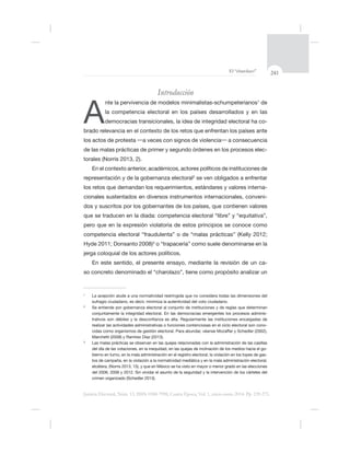 241El “charolazo”
Justicia Electoral, Núm. 13, ISSN 0188-7998, Cuarta Época, Vol. 1, enero-junio 2014. Pp. 239-275.
Introducción
A
nte la pervivencia de modelos minimalistas-schumpeterianos1
de
la competencia electoral en los países desarrollados y en las
democracias transicionales, la idea de integridad electoral ha co-
de las malas prácticas de primer y segundo órdenes en los procesos elec-
torales (Norris 2013, 2).
En el contexto anterior, académicos, actores políticos de instituciones de
representación y de la gobernanza electoral2
-
cionales sustentados en diversos instrumentos internacionales, conveni-
3
o “trapacería” como suele denominarse en la
En este sentido, el presente ensayo, mediante la revisión de un ca-
so concreto denominado el “charolazo”, tiene como propósito analizar un
1
2
conjuntamente la integridad electoral. En las democracias emergentes los procesos adminis-
-
3
-
bierno en turno, en la mala administración en el registro electoral, la violación en los topes de gas-
tos de campaña, en la violación a la normatividad mediática y en la mala administración electoral,
crimen organizado (Schedler 2013).
 