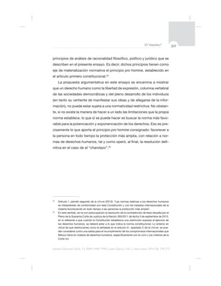 269El “charolazo”
Justicia Electoral, Núm. 13, ISSN 0188-7998, Cuarta Época, Vol. 1, enero-junio 2014. Pp. 239-275.
describen en el presente ensayo. Es decir, dichos principios tienen como
eje de materialización normativa el principio pro homine, establecido en
el artículo primero constitucional.24
La propuesta argumentativa en este ensayo se encamina a mostrar
de las sociedades democráticas y del pleno desarrollo de los individuos
-
mación), no puede estar sujeta a una normatividad restrictiva. No obstan-
-
rable para la potenciación y exponenciación de los derechos. Eso es pre-
pro homine
la persona en todo tiempo la protección más amplia, con relación a nor-
-
nitiva en el caso de el “charolazo”.25
24
CPEUM (2013): “Las normas relativas a los derechos humanos
25
En este sentido, se ve con preocupación la resolución de la contradicción de tesis resuelta por el
CPEUM, se pue-
CADH y los criterios de la
Corte IDH.
 