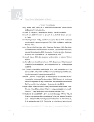 270 Tribunal Electoral del Poder Judicial de la Federación
Justicia Electoral, Núm. 13, ISSN 0188-7998, Cuarta Época, Vol. 1, enero-junio 2014. Pp. 239-275.
Fuentes consultadas
Teoría de los derechos fundamentales. Madrid: Centro
de Estudios Constitucionales.
El concepto y la validez del derecho. Barcelona: Gedisa.
Barendt, Eric. 2007. Freedom of Speech. 2a
-
ty Press.
Buendía Hegewisch, José y José Manuel Azpiroz Bravo. 2011. Medios de
comunicación y la reforma electoral 2007-2008. Un balance preliminar.
México: TEPJF.
CADH.
Corte Interamericana de Derechos Humanos. Disponible en http://www.
oas.org/dil/esp/tratados_B32_Convencion_Americana_sobre_Derechos_
Humanos.htm (consultada el 1 de septiembre de 2013).
Carbonell, Miguel. 2005. Los derechos fundamentales en México. México:
Porrúa.
CDI. Carta Democrática Interamericana. 2001. Disponible en http://oas.org/
charter/docs_es/resolucion1_es.htm (consultada el 1 de septiembre
de 2013).
CDN.
de noviembre. Disponible en http://www2.ohchr.org/spanish/law/crc.
htm (consultada el 1 de septiembre de 2013).
CEPDHLF. Convenio Europeo para la Protección de los Derechos Huma-
Sz17euroco.html (consultada el 1 de septiembre de 2013).
.
México: TEPJF. -
Colegiado en Materias Administrativa y de Trabajo del Décimo Primer Cir-
cuito y el Séptimo Tribunal Colegiado en materia Civil del Primer Circuito.
3 de septiembre de 2013. Disponible en http://www2.scjn.gob.mx/
 