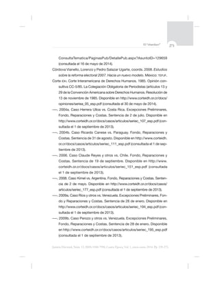 271El “charolazo”
Justicia Electoral, Núm. 13, ISSN 0188-7998, Cuarta Época, Vol. 1, enero-junio 2014. Pp. 239-275.
(consultada el 16 de mayo de 2014).
Estudios
sobre la reforma electoral 2007. Hacia un nuevo modelo. México: TEPJF.
Corte IDH -
Fondo, Reparaciones y Costas. Sentencia de 2 de julio. Disponible en
-
sultada el 1 de septiembre de 2013).
. 2004b. Caso Ricardo Canese vs. Paraguay. Fondo, Reparaciones y
Costas. Sentencia de 31 de agosto. Disponible en http://www.corteidh.
-
tiembre de 2013).
. 2006. Caso Claude Reyes y otros vs. Chile. Fondo, Reparaciones y
el 1 de septiembre de 2013).
-
cia de 2 de mayo. Disponible en http://www.corteidh.or.cr/docs/casos/
-
-
sultada el 1 de septiembre de 2013).
(consultada el 1 de septiembre de 2013).
 