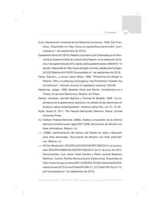 273El “charolazo”
Justicia Electoral, Núm. 13, ISSN 0188-7998, Cuarta Época, Vol. 1, enero-junio 2014. Pp. 239-275.
DUDH. -
cisco. Disponible en http://www.un.org/es/documents/udhr/ (con-
sultada el 1 de septiembre de 2012).
-
-
Petition: Why a Lobbying Contingency Fee Prohibition Violates the
Constitution”. Harvard Journal of Legislation
Between Facts and Norms. Contributions to a
Theory of Law and Democracy. Boston: MIT Press.
-
portancia de la gobernanza electoral y la calidad de las elecciones en
América Latina contemporánea”. América Latina Hoy, vol. 51, 15-40.
Hyde, Susan D. 2011. The Pseudo-Democrats Dilemma. Ithaca: Cornell
IFE Análisis comparativo de la reforma
electoral constitucional y legal 2007-2008. Documento de difusión con
México: IFE.
Administración del tiempo del Estado en radio y televisión
-
vos. México: IFE.
-
Denunciantes: Luis Javier Creel Carrera y René Juvenal Bejarano
Martínez. Contra: Partido Revolucionario Institucional. Disponible en
resoluciones/2012/Junio/CGext201206-21_01/CGe210612rp12-12.
 