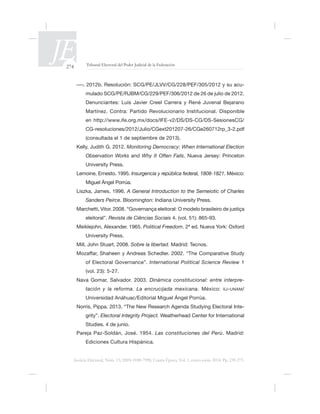 274 Tribunal Electoral del Poder Judicial de la Federación
Justicia Electoral, Núm. 13, ISSN 0188-7998, Cuarta Época, Vol. 1, enero-junio 2014. Pp. 239-275.
-
Denunciantes: Luis Javier Creel Carrera y René Juvenal Bejarano
Martínez. Contra: Partido Revolucionario Institucional. Disponible
(consultada el 1 de septiembre de 2013).
Kelly, Judith G. 2012. Monitoring Democracy: When International Election
Observation Works and Why It Often Fails. Nueva Jersey: Princeton
Insurgencia y república federal, 1808-1821. México:
Miguel Ángel Porrúa.
A General Introduction to the Semeiotic of Charles
Sanders Peirce
eleitoral”. Revista de Ciências Sociais
Political Freedom
Sobre la libertad. Madrid: Tecnos.
International Political Science Review 1
(vol. 23): 5-27.
Nava Gomar, Salvador. 2003. Dinámica constitucional: entre interpre-
tación y la reforma. La encrucijada mexicana. México: IIJ-UNAM/
Norris, Pippa. 2013. “The New Research Agenda Studying Electoral Inte-
grity”. Electoral Integrity Project.
Studies. 4 de junio.
Las constituciones del Perú. Madrid:
Ediciones Cultura Hispánica.
 