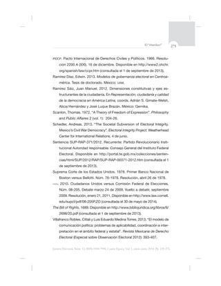 275El “charolazo”
Justicia Electoral, Núm. 13, ISSN 0188-7998, Cuarta Época, Vol. 1, enero-junio 2014. Pp. 239-275.
PIDCP -
ción 2200 A (XXI). 16 de diciembre. Disponible en http://www2.ohchr.
org/spanish/law/ccpr.htm (consultada el 1 de septiembre de 2013).
Ramírez Díaz, Edwin. 2013. Modelos de gobernanza electoral en Centroa-
mérica. Tesis de doctorado. México: UAM.
Ramírez Sáiz, Juan Manuel. 2012. Dimensiones constitutivas y ejes es-
tructurantes de la ciudadanía. En Representación, ciudadanía y calidad
de la democracia en América Latina, coords. Adrián S. Gimate-Welsh,
Philosophy
and Public Affaires 2 (vol. 1): 204-26.
Electoral Integrity Project. Weatherhead
-
tucional Autoridad responsable: Consejo General del Instituto Federal
Electoral. Disponible en http://portal.te.gob.mx/colecciones/senten-
de septiembre de 2013).
The Bill of Rights
comunicación política: problemas de aplicabilidad, coordinación e inter-
Revista Mexicana de Derecho
Electoral
 