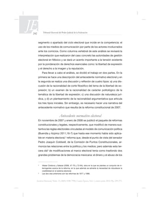 242 Tribunal Electoral del Poder Judicial de la Federación
Justicia Electoral, Núm. 13, ISSN 0188-7998, Cuarta Época, Vol. 1, enero-junio 2014. Pp. 239-275.
uso de los medios de comunicación por parte de los actores involucrados
ante los comicios. Como columna vertebral de este análisis se revisará la
electoral en México y se dará un acento importante a la tensión existente
por la ponderación de derechos esenciales como: la libertad de expresión
y el derecho a la imagen y la reputación.
Para llevar a cabo el análisis, se dividió el trabajo en dos partes. En la
primera se hace una descripción del antecedente normativo electoral y en
-
-
presión; b) un examen de la racionalidad de carácter politológico de la
temática de la libertad de expresión; c) una discusión de naturaleza jurí-
los tres tipos iniciales. Sin embargo, es necesario hacer una narrativa del
Antecedente normativo electoral
ó
ó de manera sus-
tantiva las reglas electorales vinculadas al modelo de comunicación política
-
ble en materia electoral,4
-
moniza las relaciones entre la política y los medios; pero además esta ter-
cera ola5
grandes problemas de la democracia mexicana: el dinero y el abuso de los
4
-
credibilidad en el sistema electoral.
5
 