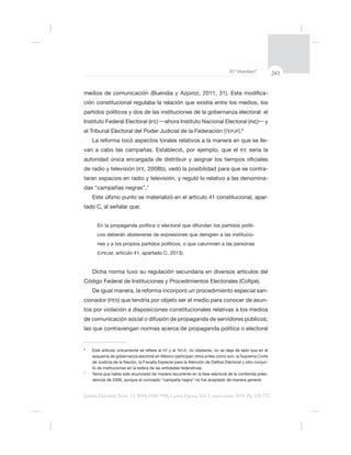 243El “charolazo”
Justicia Electoral, Núm. 13, ISSN 0188-7998, Cuarta Época, Vol. 1, enero-junio 2014. Pp. 239-275.
-
partidos políticos y dos de las instituciones de la gobernanza electoral: el
Instituto Federal Electoral (IFE) ahora Instituto Nacional Electoral (INE) y
el Tribunal Electoral del Poder Judicial de la Federación (TEPJF).6
-
IFE sería la
de radio y televisión (IFE -
taran espacios en radio y televisión, y reguló lo relativo a las denomina-
das “campañas negras”.7
Este último punto se materializó en el artículo 41 constitucional, apar-
-
-
(CPEUM, artículo 41, apartado C, 2013).
Dicha norma tuvo su regulación secundaria en diversos artículos del
Código Federal de Instituciones y Procedimientos Electorales (C
-
cionador (PES -
tos por violación a disposiciones constitucionales relativas a los medios
6
IFE y al TEPJF
de Justicia de la Nación, la Fiscalía Especial para la Atención de Delitos Electoral y otro conjun-
7
-
 