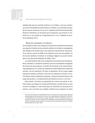 244 Tribunal Electoral del Poder Judicial de la Federación
Justicia Electoral, Núm. 13, ISSN 0188-7998, Cuarta Época, Vol. 1, enero-junio 2014. Pp. 239-275.
-
yan actos anticipados de precampaña o campaña. La autoridad encarga-
da de conocer de dichos PES es el IFE, mediante la Secretaría del Consejo
IFE res-
pecto de un PES puede ser impugnada ante el TEPJF mediante el recur-
so de apelación (RAP).
Dotar de contenido a la reforma
-
las nuevas hipótesis normativas; sin embargo, llegaron a su punto más ál-
La implementación del nuevo modelo de comunicación del mensaje po-
lítico acarrearía un problema sustantivo para las autoridades encargadas
-
actores y de los individuos. Es decir, la aplicación de las nuevas reglas
-
monización entre la libertad de expresión, propia del sistema liberal y del
Esta tensión normativa se presentaría de manera recurrente en dis-
el punto neurálgico no sólo sería dotar de contenido los alcances de la
IFE como el TEPJF
momento de resolver un caso concreto ha sido abordado de manera abundante por la literatura
jurídica; se habla de colisión de derechos y el mecanismo por excelencia de resolución mediante
 