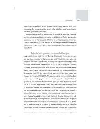 245El “charolazo”
Justicia Electoral, Núm. 13, ISSN 0188-7998, Cuarta Época, Vol. 1, enero-junio 2014. Pp. 239-275.
interpretación por parte de los entes encargados de resolver tales con-
-
nes de la gobernanza electoral.
Como muestra de dicha aseveración se expone el caso de el “charola-
-
-
rios entre el IFE y el TEPJF
este último.
-
políticas, reconocidos socialmente, producto de los arreglos constitu-
ás aún, son actos de expresión
de los derechos de los ciudadanos para ejercer sus derechos políticos
íntimamente ligada al
poder, representa la pugna entre la autoridad establecida y la libertad,
-
tas de la historia del hombre. En su acepción clásica se entendía como
los hombres dejaron de ver al poder como una consecuencia natural, y
ó de la elección
periódica de los gobernantes, el concepto de libertad de expresión ad-
está directamente vinculada a las dimensiones políticas de la ciudada-
nía: la relación entre el individuo y la comunidad política, el pacto de
 