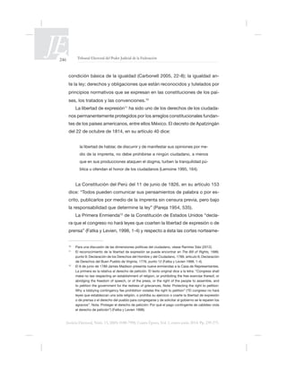 246 Tribunal Electoral del Poder Judicial de la Federación
Justicia Electoral, Núm. 13, ISSN 0188-7998, Cuarta Época, Vol. 1, enero-junio 2014. Pp. 239-275.
-
-
ses, los tratados y las convenciones.10
La libertad de expresión11
ha sido uno de los derechos de los ciudada-
-
tes de los países americanos, entre ellos México. El decreto de Apatzingán
-
dio de la imprenta, no debe prohibirse a ningún ciudadano, a menos
-
dice: “Todos pueden comunicar sus pensamientos de palabra o por es-
crito, publicarlos por medio de la imprenta sin censura previa, pero bajo
La Primera Enmienda12
-
-
10
Para una discusión de las dimensiones políticas del ciudadano, véase Ramírez Sáiz (2012).
11
El reconocimiento de la libertad de expresión se puede encontrar en The Bill of Rights,
12
La primera es la relativa al derecho de petición. El texto original dice a la letra: “Congress shall
o de prensa o el derecho del pueblo para congregarse y de solicitar al gobierno se le reparen los
 