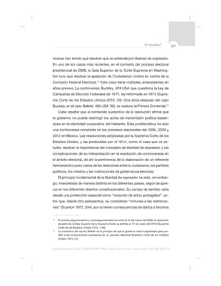 247El “charolazo”
Justicia Electoral, Núm. 13, ISSN 0188-7998, Cuarta Época, Vol. 1, enero-junio 2014. Pp. 239-275.
En uno de los casos más recientes, en el contexto del proceso electoral
-
Comisión Federal Electoral.13
Este caso tiene múltiples antecedentes en
años previos. La controversia Bu
-
14
el gobierno no puede restringir los actos de transmisión política basán-
dose en la identidad corporativa del hablante. Esta problemática ha sido
2012 en México. Las resoluciones adoptadas por la Suprema Corte de los
TEPJF, -
tudia, resaltan la importancia del concepto de libertad de expresión y las
complicaciones de su interpretación en la resolución de controversias en
hermenéutico para casos de las relaciones entre la ciudadanía, los partidos
políticos, los medios y las instituciones de gobernanza electoral.
-
-
desde una protección especial como “conjunto de actos protegidos”, ac-
-
13
de parte de la Sala Superior de la Suprema Corte es emitida el 21 de enero del 2010 (Suprema
14
-
hibir a las corporaciones expresarse en un proceso electoral (Suprema Corte de los Estados
 