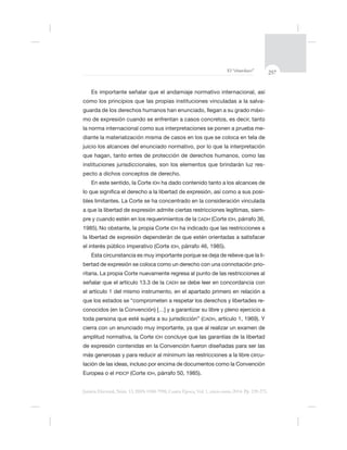 257El “charolazo”
Justicia Electoral, Núm. 13, ISSN 0188-7998, Cuarta Época, Vol. 1, enero-junio 2014. Pp. 239-275.
-
guarda de los derechos humanos han enunciado, llegan a su grado máxi-
la norma internacional como sus interpretaciones se ponen a prueba me-
-
pecto a dichos conceptos de derecho.
En este sentido, la Corte IDH ha dado contenido tanto a los alcances de
-
bles limitantes. La Corte se ha concentrado en la consideración vinculada
ítimas, siem-
CADH (Corte IDH
No obstante, la propia Corte IDH
el interés público imperativo (Corte IDH,
-
bertad de expresión se coloca como un derecho con una connotación prio-
ritaria. La propia Corte nuevamente regresa al punto de las restricciones al
ículo 13.3 de la CADH se debe leer en concordancia con
el artículo 1 del mismo instrumento, en el apartado primero en relación a
-
CADH
amplitud normativa, la Corte IDH
más generosas y para reducir al mínimum las restricciones a la libre circu-
lación de las ideas, incluso por encima de documentos como la Convención
Europea o el PIDCP (Corte IDH, 50,
 