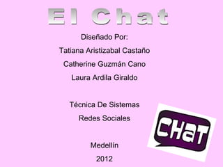 Diseñado Por: Tatiana Aristizabal Castaño Catherine Guzmán Cano Laura Ardila Giraldo Técnica De Sistemas Redes Sociales Medellín 2012 El Chat 