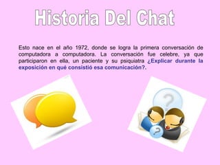 Esto nace en el año 1972, donde se logra la primera conversación de
computadora a computadora. La conversación fue celebre, ya que
participaron en ella, un paciente y su psiquiatra ¿Explicar durante la
exposición en qué consistió esa comunicación?.
 