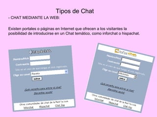 Tipos de Chat
- CHAT MEDIANTE LA WEB:

Existen portales o páginas en Internet que ofrecen a los visitantes la
posibilidad de introducirse en un Chat temático, como inforchat o hispachat.
 