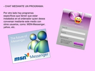 - CHAT MEDIANTE UN PROGRAMA:

Por otro lado hay programas
específicos que tienen que estar
instalados en el ordenador quien desea
conversar mediante este medio con
otros usuarios, como: MSN-Messenger,
yahoo, etc.
 