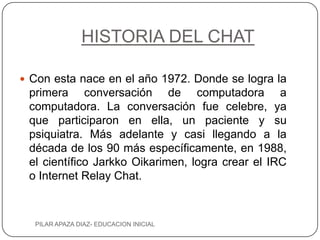 HISTORIA DEL CHAT

 Con esta nace en el año 1972. Donde se logra la
 primera conversación de computadora a
 computadora. La conversación fue celebre, ya
 que participaron en ella, un paciente y su
 psiquiatra. Más adelante y casi llegando a la
 década de los 90 más específicamente, en 1988,
 el científico Jarkko Oikarimen, logra crear el IRC
 o Internet Relay Chat.



  PILAR APAZA DIAZ- EDUCACION INICIAL
 