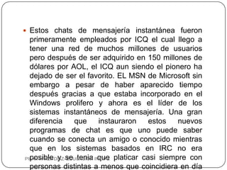  Estos chats de mensajería instantánea fueron
  primeramente empleados por ICQ el cual llego a
  tener una red de muchos millones de usuarios
  pero después de ser adquirido en 150 millones de
  dólares por AOL, el ICQ aun siendo el pionero ha
  dejado de ser el favorito. EL MSN de Microsoft sin
  embargo a pesar de haber aparecido tiempo
  después gracias a que estaba incorporado en el
  Windows prolifero y ahora es el líder de los
  sistemas instantáneos de mensajería. Una gran
  diferencia       que      instauraron      estos   nuevos
  programas de chat es que uno puede saber
  cuando se conecta un amigo o conocido mientras
  que en los sistemas basados en IRC no era
PILAR APAZA DIAZ-se tenia INICIAL platicar casi siempre con
  posible y EDUCACION que
  personas distintas a menos que coincidiera en día
 