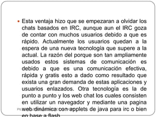  Esta ventaja hizo que se empezaran a olvidar los
   chats basados en IRC, aunque aun el IRC goza
   de contar con muchos usuarios debido a que es
   rápido. Actualmente los usuarios quedan a la
   espera de una nueva tecnología que supere a la
   actual. La razón del porque son tan ampliamente
   usados estos sistemas de comunicación es
   debido a que es una comunicación efectiva,
   rápida y gratis esto a dado como resultado que
   exista una gran demanda de estas aplicaciones y
   usuarios enlazados. Otra tecnología es la de
   punto a punto y los web chat los cuales consisten
   en utilizar un navegador y mediante una pagina
   web dinámica con applets de java para irc o bien
PILAR APAZA DIAZ- EDUCACION INICIAL
 