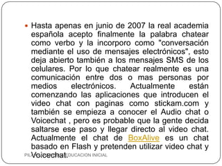  Hasta apenas en junio de 2007 la real academia
   española acepto finalmente la palabra chatear
   como verbo y la incorporo como "conversación
   mediante el uso de mensajes electrónicos", esto
   deja abierto también a los mensajes SMS de los
   celulares. Por lo que chatear realmente es una
   comunicación entre dos o mas personas por
   medios           electrónicos.   Actualmente están
   comenzando las aplicaciones que introducen el
   video chat con paginas como stickam.com y
   también se empieza a conocer el Audio chat o
   Voicechat , pero es probable que la gente decida
   saltarse ese paso y llegar directo al video chat.
   Actualmente el chat de BoxAlive es un chat
   basado en Flash y pretenden utilizar video chat y
   Voicechat.
PILAR APAZA DIAZ- EDUCACION INICIAL
 