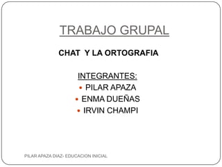TRABAJO GRUPAL
              CHAT Y LA ORTOGRAFIA

                      INTEGRANTES:
                       PILAR APAZA
                      ENMA DUEÑAS
                      IRVIN CHAMPI




PILAR APAZA DIAZ- EDUCACION INICIAL
 