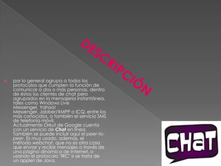    por lo general agrupa a todos los
    protocolos que cumplen la función de
    comunicar a dos o más personas, dentro
    de éstos los clientes de chat pero
    agrupados en la mensajería instantánea,
    tales como Windows Live
    Messenger, Yahoo!
    Messenger, Jabber/XMPP o ICQ, entre los
    más conocidos, o también el servicio SMS
    de telefonía móvil.
    Actualmente Orkut de Google cuenta
    con un servicio de Chat en línea.
    También se puede incluir aquí el peer-to-
    peer. Es muy usado, además, el
    método webchat, que no es otra cosa
    que enviar y recibir mensajes a través de
    una página dinámica de Internet, o
    usando el protocolo "IRC" si se trata de
    un applet de Java.
 