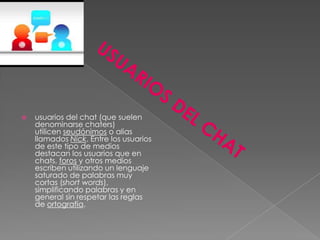   usuarios del chat (que suelen
    denominarse chaters)
    utilicen seudónimos o alias
    llamados Nick. Entre los usuarios
    de este tipo de medios
    destacan los usuarios que en
    chats, foros y otros medios
    escriben utilizando un lenguaje
    saturado de palabras muy
    cortas (short words),
    simplificando palabras y en
    general sin respetar las reglas
    de ortografía.
 